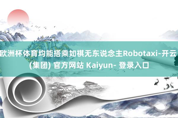 欧洲杯体育均能搭乘如祺无东说念主Robotaxi-开云 (集团) 官方网站 Kaiyun- 登录入口