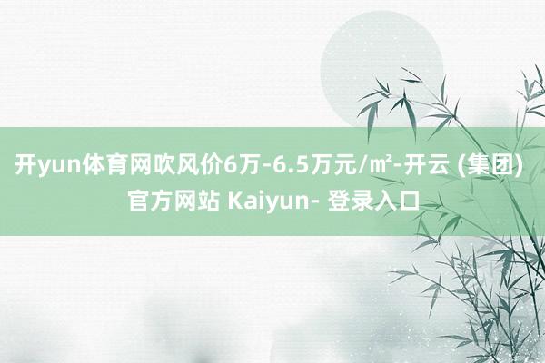 开yun体育网吹风价6万-6.5万元/㎡-开云 (集团) 官方网站 Kaiyun- 登录入口