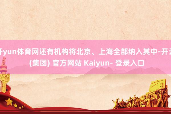 开yun体育网还有机构将北京、上海全部纳入其中-开云 (集团) 官方网站 Kaiyun- 登录入口