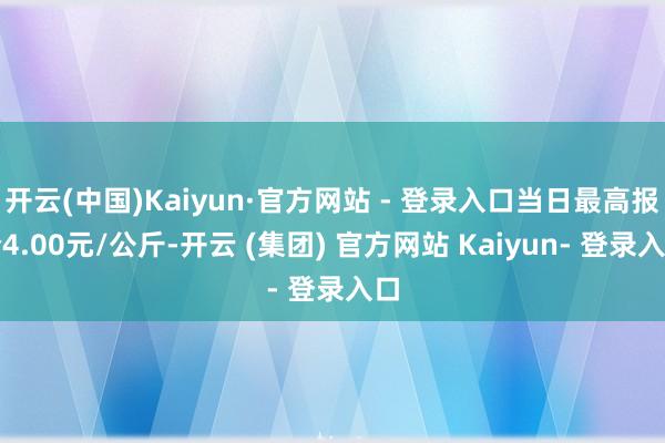 开云(中国)Kaiyun·官方网站 - 登录入口当日最高报价4.00元/公斤-开云 (集团) 官方网站 Kaiyun- 登录入口