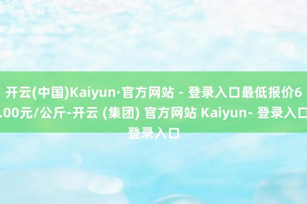 开云(中国)Kaiyun·官方网站 - 登录入口最低报价6.00元/公斤-开云 (集团) 官方网站 Kaiyun- 登录入口