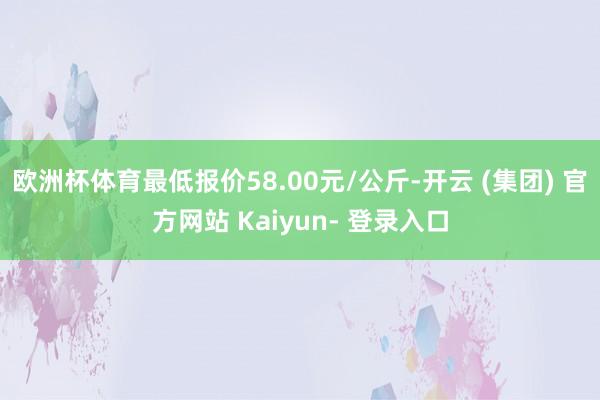 欧洲杯体育最低报价58.00元/公斤-开云 (集团) 官方网站 Kaiyun- 登录入口