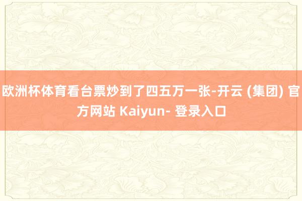 欧洲杯体育看台票炒到了四五万一张-开云 (集团) 官方网站 Kaiyun- 登录入口