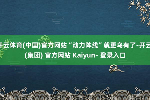 开云体育(中国)官方网站“动力阵线”就更乌有了-开云 (集团) 官方网站 Kaiyun- 登录入口