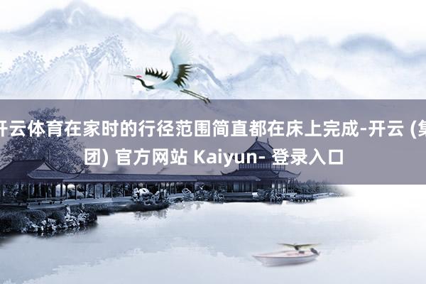 开云体育在家时的行径范围简直都在床上完成-开云 (集团) 官方网站 Kaiyun- 登录入口