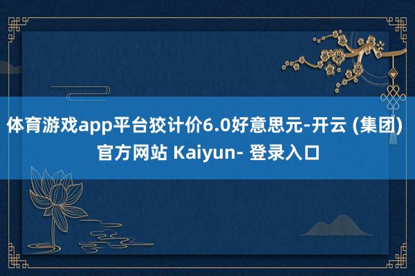 体育游戏app平台狡计价6.0好意思元-开云 (集团) 官方网站 Kaiyun- 登录入口