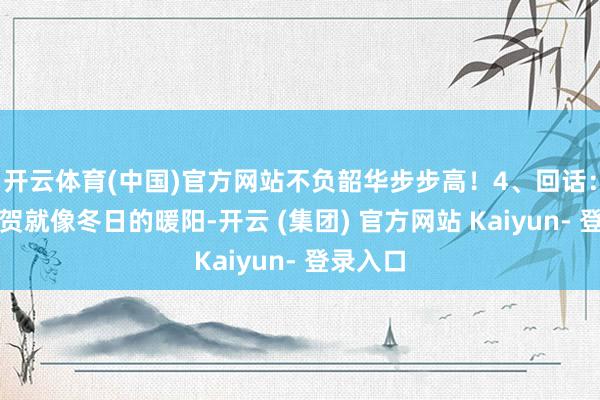 开云体育(中国)官方网站不负韶华步步高！4、回话：你的祝贺就像冬日的暖阳-开云 (集团) 官方网站 Kaiyun- 登录入口