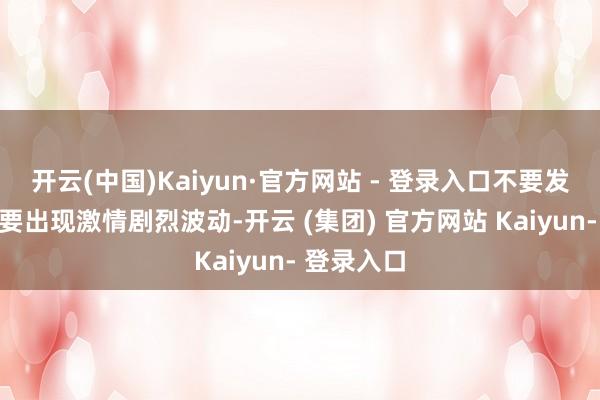 开云(中国)Kaiyun·官方网站 - 登录入口不要发本性、不要出现激情剧烈波动-开云 (集团) 官方网站 Kaiyun- 登录入口