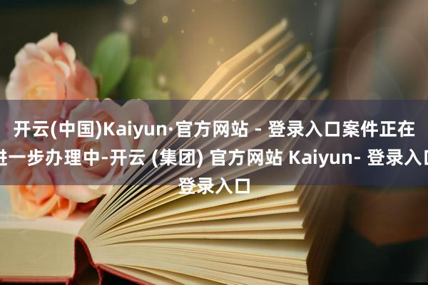 开云(中国)Kaiyun·官方网站 - 登录入口案件正在进一步办理中-开云 (集团) 官方网站 Kaiyun- 登录入口
