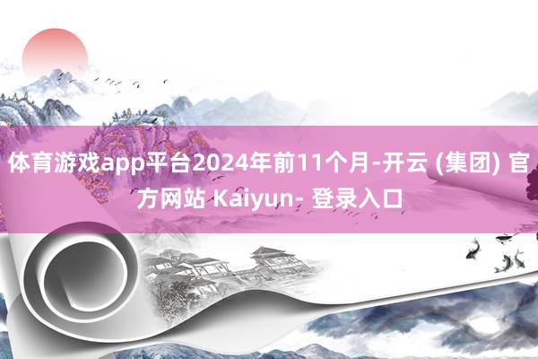 体育游戏app平台2024年前11个月-开云 (集团) 官方网站 Kaiyun- 登录入口