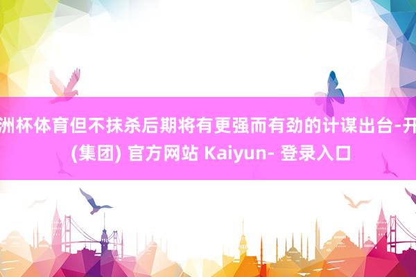 欧洲杯体育但不抹杀后期将有更强而有劲的计谋出台-开云 (集团) 官方网站 Kaiyun- 登录入口