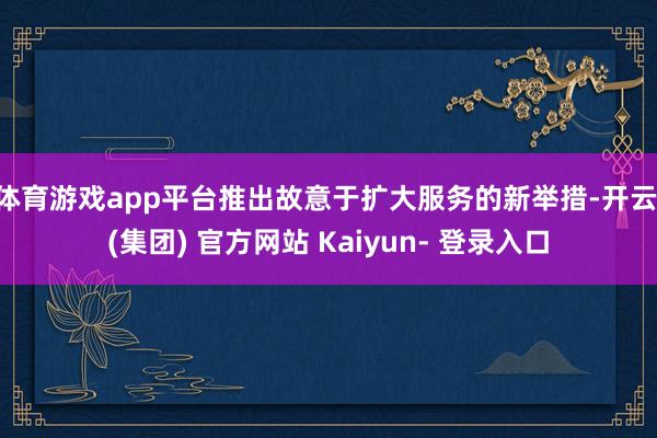 体育游戏app平台推出故意于扩大服务的新举措-开云 (集团) 官方网站 Kaiyun- 登录入口