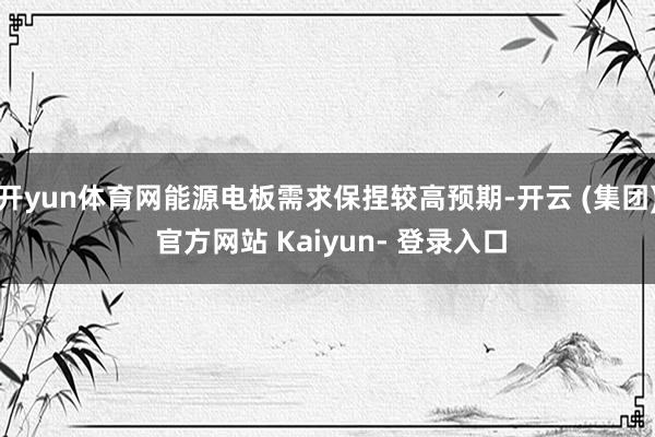 开yun体育网能源电板需求保捏较高预期-开云 (集团) 官方网站 Kaiyun- 登录入口