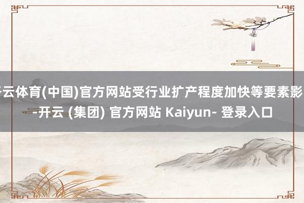 开云体育(中国)官方网站受行业扩产程度加快等要素影响-开云 (集团) 官方网站 Kaiyun- 登录入口