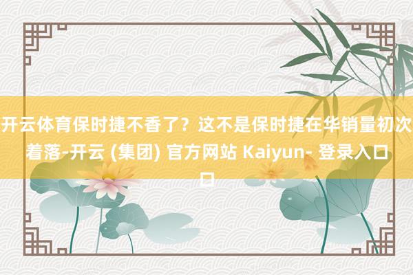 开云体育　　保时捷不香了？　　这不是保时捷在华销量初次着落-开云 (集团) 官方网站 Kaiyun- 登录入口