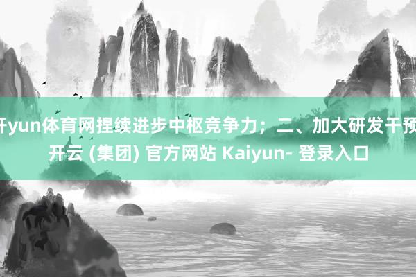 开yun体育网捏续进步中枢竞争力；二、加大研发干预-开云 (集团) 官方网站 Kaiyun- 登录入口