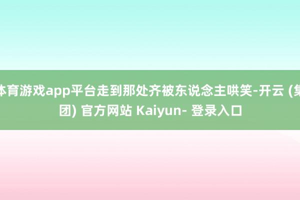 体育游戏app平台走到那处齐被东说念主哄笑-开云 (集团) 官方网站 Kaiyun- 登录入口