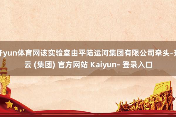开yun体育网该实验室由平陆运河集团有限公司牵头-开云 (集团) 官方网站 Kaiyun- 登录入口