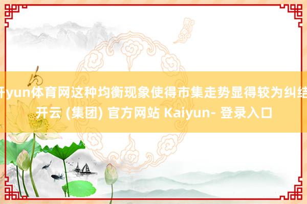 开yun体育网这种均衡现象使得市集走势显得较为纠结-开云 (集团) 官方网站 Kaiyun- 登录入口
