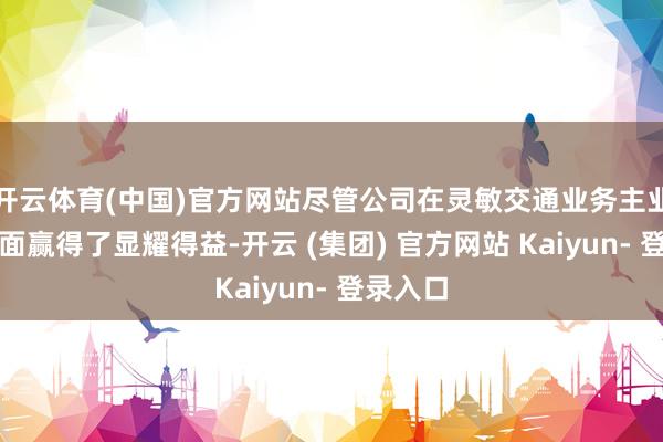 开云体育(中国)官方网站尽管公司在灵敏交通业务主业追思方面赢得了显耀得益-开云 (集团) 官方网站 Kaiyun- 登录入口