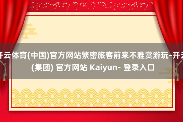 开云体育(中国)官方网站繁密旅客前来不雅赏游玩-开云 (集团) 官方网站 Kaiyun- 登录入口