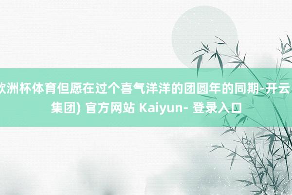 欧洲杯体育但愿在过个喜气洋洋的团圆年的同期-开云 (集团) 官方网站 Kaiyun- 登录入口