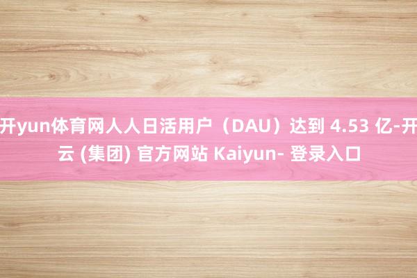 开yun体育网人人日活用户（DAU）达到 4.53 亿-开云 (集团) 官方网站 Kaiyun- 登录入口