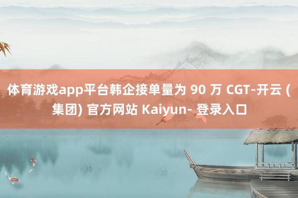 体育游戏app平台韩企接单量为 90 万 CGT-开云 (集团) 官方网站 Kaiyun- 登录入口