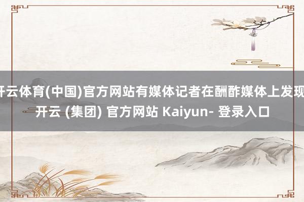 开云体育(中国)官方网站有媒体记者在酬酢媒体上发现-开云 (集团) 官方网站 Kaiyun- 登录入口