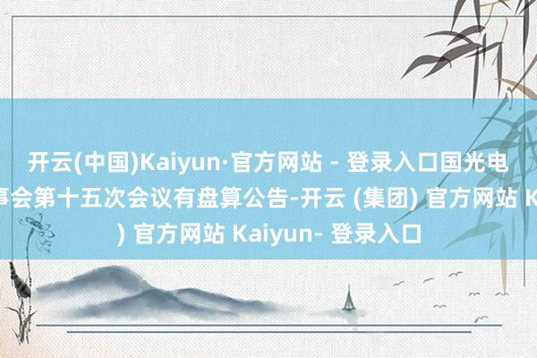 开云(中国)Kaiyun·官方网站 - 登录入口国光电器：第十一届董事会第十五次会议有盘算公告-开云 (集团) 官方网站 Kaiyun- 登录入口
