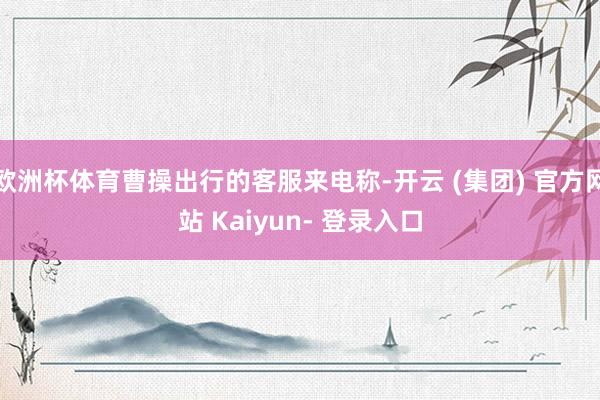 欧洲杯体育曹操出行的客服来电称-开云 (集团) 官方网站 Kaiyun- 登录入口