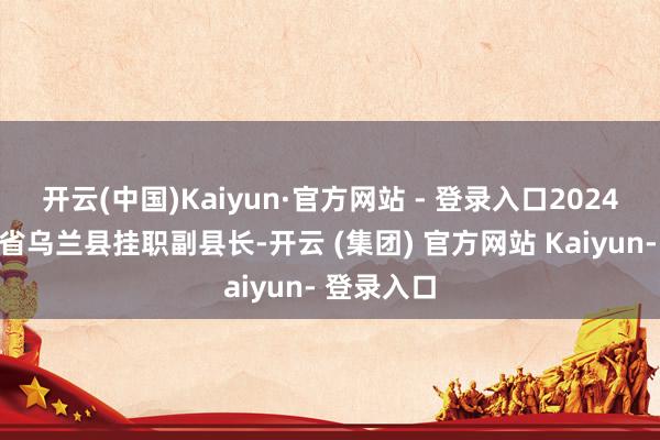 开云(中国)Kaiyun·官方网站 - 登录入口2024年任青海省乌兰县挂职副县长-开云 (集团) 官方网站 Kaiyun- 登录入口