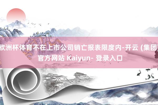 欧洲杯体育不在上市公司销亡报表限度内-开云 (集团) 官方网站 Kaiyun- 登录入口