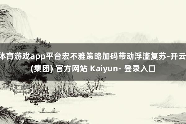 体育游戏app平台宏不雅策略加码带动浮滥复苏-开云 (集团) 官方网站 Kaiyun- 登录入口
