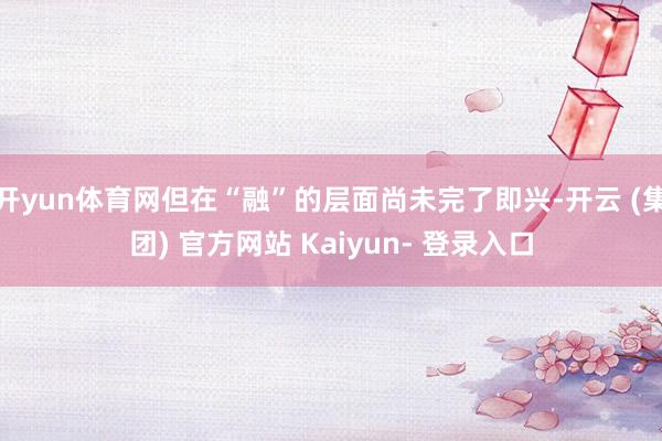 开yun体育网但在“融”的层面尚未完了即兴-开云 (集团) 官方网站 Kaiyun- 登录入口