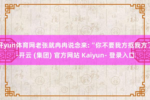 开yun体育网老张就冉冉说念来:“你不要我方抠我方了-开云 (集团) 官方网站 Kaiyun- 登录入口