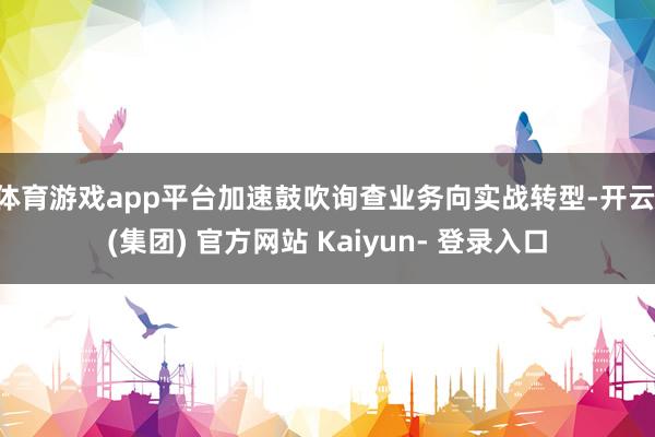体育游戏app平台加速鼓吹询查业务向实战转型-开云 (集团) 官方网站 Kaiyun- 登录入口