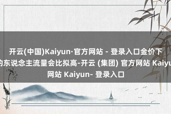 开云(中国)Kaiyun·官方网站 - 登录入口金价下落时糟践者的东说念主流量会比拟高-开云 (集团) 官方网站 Kaiyun- 登录入口