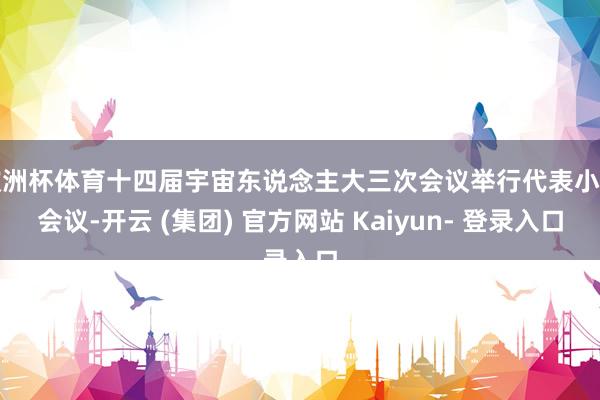 欧洲杯体育十四届宇宙东说念主大三次会议举行代表小组会议-开云 (集团) 官方网站 Kaiyun- 登录入口