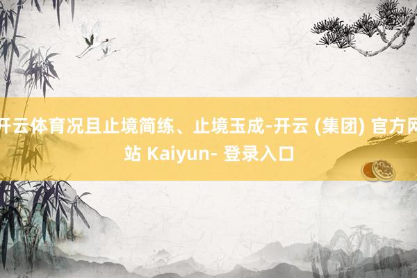 开云体育况且止境简练、止境玉成-开云 (集团) 官方网站 Kaiyun- 登录入口
