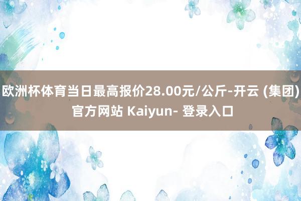 欧洲杯体育当日最高报价28.00元/公斤-开云 (集团) 官方网站 Kaiyun- 登录入口