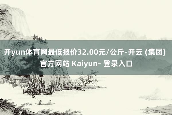开yun体育网最低报价32.00元/公斤-开云 (集团) 官方网站 Kaiyun- 登录入口