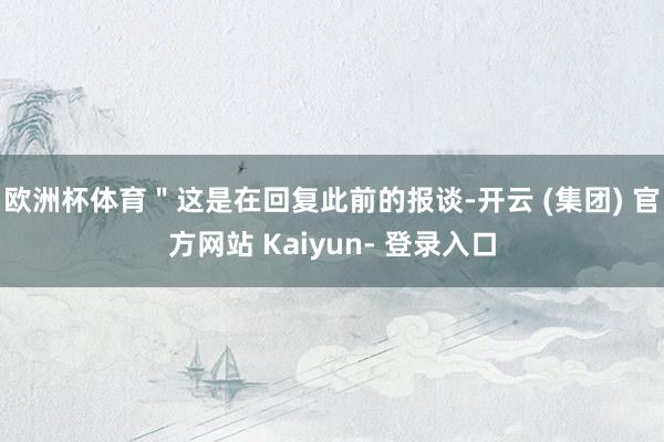欧洲杯体育＂这是在回复此前的报谈-开云 (集团) 官方网站 Kaiyun- 登录入口
