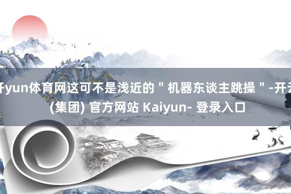 开yun体育网这可不是浅近的＂机器东谈主跳操＂-开云 (集团) 官方网站 Kaiyun- 登录入口