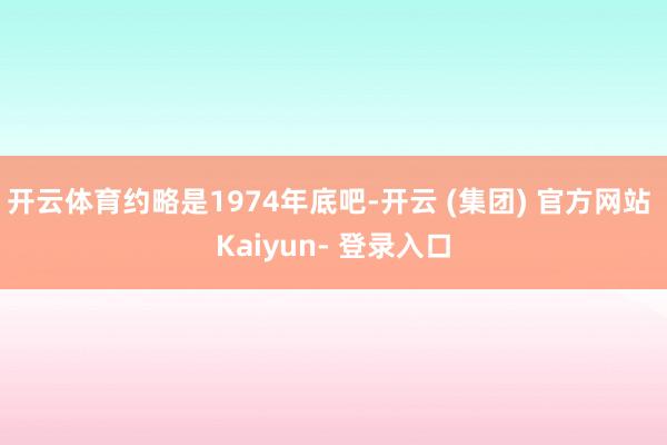 开云体育约略是1974年底吧-开云 (集团) 官方网站 Kaiyun- 登录入口