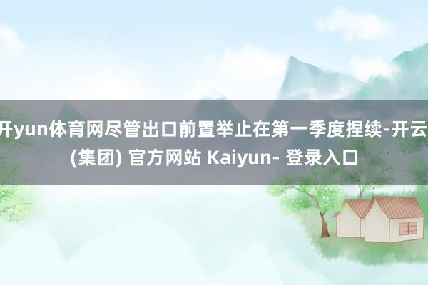 开yun体育网尽管出口前置举止在第一季度捏续-开云 (集团) 官方网站 Kaiyun- 登录入口