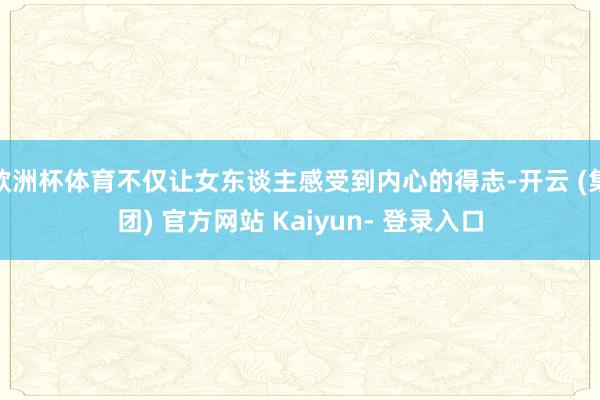 欧洲杯体育不仅让女东谈主感受到内心的得志-开云 (集团) 官方网站 Kaiyun- 登录入口