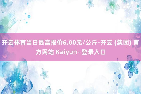 开云体育当日最高报价6.00元/公斤-开云 (集团) 官方网站 Kaiyun- 登录入口