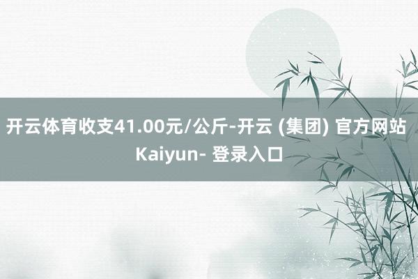 开云体育收支41.00元/公斤-开云 (集团) 官方网站 Kaiyun- 登录入口