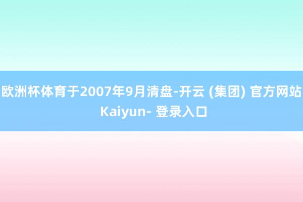 欧洲杯体育于2007年9月清盘-开云 (集团) 官方网站 Kaiyun- 登录入口